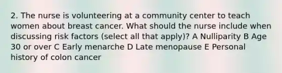 2. The nurse is volunteering at a community center to teach women about breast cancer. What should the nurse include when discussing risk factors (select all that apply)? A Nulliparity B Age 30 or over C Early menarche D Late menopause E Personal history of colon cancer