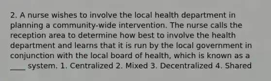 2. A nurse wishes to involve the local health department in planning a community-wide intervention. The nurse calls the reception area to determine how best to involve the health department and learns that it is run by the local government in conjunction with the local board of health, which is known as a ____ system. 1. Centralized 2. Mixed 3. Decentralized 4. Shared