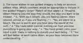 2. The nurse wishes to use guided imagery to help an anxious patient relax. Which comment would be appropriate to include in the guided imagery script? (Select all that apply.) a. "Imagine others treating you the way they should, the way you want to be treated..." b. "With each breath, you are feeling calmer, more relaxed, almost as if you are floating..." c. "You are alone on a beach; the sun is warm; and you hear only the sound of the surf..." d. "You have taken control; nothing can hurt you now; everything is going your way..." e. "You have grown calm; your mind is still; there is nothing to disturb your well-being..." f. "You will feel better as work calms down, as your boss becomes more understanding..."