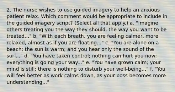 2. The nurse wishes to use guided imagery to help an anxious patient relax. Which comment would be appropriate to include in the guided imagery script? (Select all that apply.) a. "Imagine others treating you the way they should, the way you want to be treated..." b. "With each breath, you are feeling calmer, more relaxed, almost as if you are floating..." c. "You are alone on a beach; the sun is warm; and you hear only the sound of the surf..." d. "You have taken control; nothing can hurt you now; everything is going your way..." e. "You have grown calm; your mind is still; there is nothing to disturb your well-being..." f. "You will feel better as work calms down, as your boss becomes more understanding..."