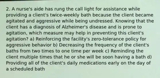 2. A nurse's aide has rung the call light for assistance while providing a client's twice-weekly bath because the client became agitated and aggressive while being undressed. Knowing that the client has a diagnosis of Alzheimer's disease and is prone to agitation, which measure may help in preventing this client's agitation? a) Reinforcing the facility's zero-tolerance policy for aggressive behavior b) Decreasing the frequency of the client's baths from two times to one time per week c) Reminding the client multiple times that he or she will be soon having a bath d) Providing all of the client's daily medications early on the day of a scheduled bath