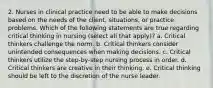 2. Nurses in clinical practice need to be able to make decisions based on the needs of the client, situations, or practice problems. Which of the following statements are true regarding critical thinking in nursing (select all that apply)? a. Critical thinkers challenge the norm. b. Critical thinkers consider unintended consequences when making decisions. c. Critical thinkers utilize the step-by-step nursing process in order. d. Critical thinkers are creative in their thinking. e. Critical thinking should be left to the discretion of the nurse leader.