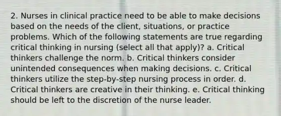 2. Nurses in clinical practice need to be able to make decisions based on the needs of the client, situations, or practice problems. Which of the following statements are true regarding critical thinking in nursing (select all that apply)? a. Critical thinkers challenge the norm. b. Critical thinkers consider unintended consequences when making decisions. c. Critical thinkers utilize the step-by-step nursing process in order. d. Critical thinkers are creative in their thinking. e. Critical thinking should be left to the discretion of the nurse leader.