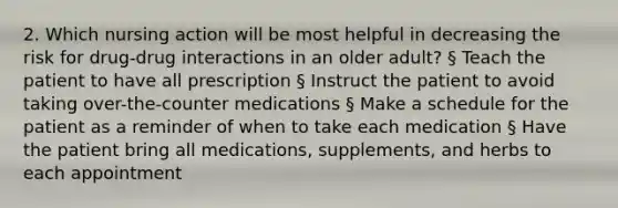 2. Which nursing action will be most helpful in decreasing the risk for drug-drug interactions in an older adult? § Teach the patient to have all prescription § Instruct the patient to avoid taking over-the-counter medications § Make a schedule for the patient as a reminder of when to take each medication § Have the patient bring all medications, supplements, and herbs to each appointment