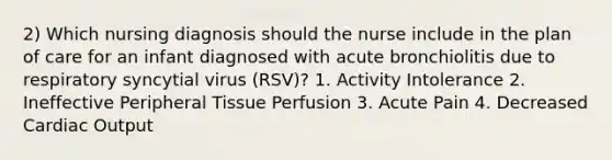 2) Which nursing diagnosis should the nurse include in the plan of care for an infant diagnosed with acute bronchiolitis due to respiratory syncytial virus (RSV)? 1. Activity Intolerance 2. Ineffective Peripheral Tissue Perfusion 3. Acute Pain 4. Decreased Cardiac Output