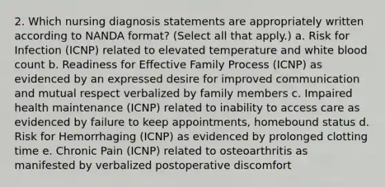 2. Which nursing diagnosis statements are appropriately written according to NANDA format? (Select all that apply.) a. Risk for Infection (ICNP) related to elevated temperature and white blood count b. Readiness for Effective Family Process (ICNP) as evidenced by an expressed desire for improved communication and mutual respect verbalized by family members c. Impaired health maintenance (ICNP) related to inability to access care as evidenced by failure to keep appointments, homebound status d. Risk for Hemorrhaging (ICNP) as evidenced by prolonged clotting time e. Chronic Pain (ICNP) related to osteoarthritis as manifested by verbalized postoperative discomfort