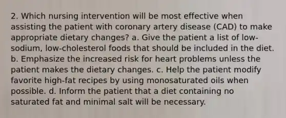 2. Which nursing intervention will be most effective when assisting the patient with coronary artery disease (CAD) to make appropriate dietary changes? a. Give the patient a list of low-sodium, low-cholesterol foods that should be included in the diet. b. Emphasize the increased risk for heart problems unless the patient makes the dietary changes. c. Help the patient modify favorite high-fat recipes by using monosaturated oils when possible. d. Inform the patient that a diet containing no saturated fat and minimal salt will be necessary.