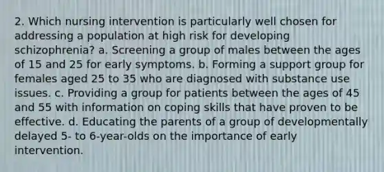 2. Which nursing intervention is particularly well chosen for addressing a population at high risk for developing schizophrenia? a. Screening a group of males between the ages of 15 and 25 for early symptoms. b. Forming a support group for females aged 25 to 35 who are diagnosed with substance use issues. c. Providing a group for patients between the ages of 45 and 55 with information on coping skills that have proven to be effective. d. Educating the parents of a group of developmentally delayed 5- to 6-year-olds on the importance of early intervention.