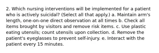 2. Which nursing interventions will be implemented for a patient who is actively suicidal? (Select all that apply.) a. Maintain arm's length, one-on-one direct observation at all times b. Check all items brought by visitors and remove risk items. c. Use plastic eating utensils; count utensils upon collection. d. Remove the patient's eyeglasses to prevent self-injury. e. Interact with the patient every 15 minutes.