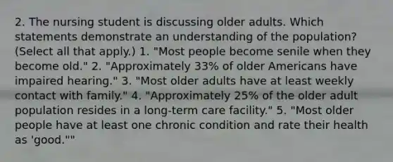 2. The nursing student is discussing older adults. Which statements demonstrate an understanding of the population? (Select all that apply.) 1. "Most people become senile when they become old." 2. "Approximately 33% of older Americans have impaired hearing." 3. "Most older adults have at least weekly contact with family." 4. "Approximately 25% of the older adult population resides in a long-term care facility." 5. "Most older people have at least one chronic condition and rate their health as 'good.""