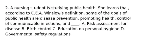 2. A nursing student is studying public health. She learns that, according to C.E.A. Winslow's definition, some of the goals of public health are disease prevention, promoting health, control of communicable infections, and ____. A. Risk assessment for disease B. Birth control C. Education on personal hygiene D. Governmental safety regulations