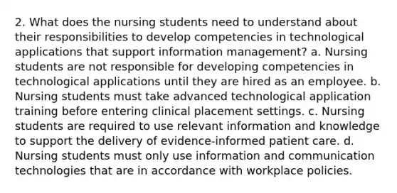 2. What does the nursing students need to understand about their responsibilities to develop competencies in technological applications that support information management? a. Nursing students are not responsible for developing competencies in technological applications until they are hired as an employee. b. Nursing students must take advanced technological application training before entering clinical placement settings. c. Nursing students are required to use relevant information and knowledge to support the delivery of evidence-informed patient care. d. Nursing students must only use information and communication technologies that are in accordance with workplace policies.