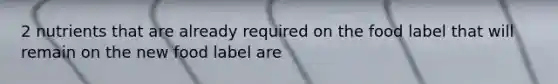 2 nutrients that are already required on the food label that will remain on the new food label are