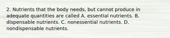 2. Nutrients that the body needs, but cannot produce in adequate quantities are called A. essential nutrients. B. dispensable nutrients. C. nonessential nutrients. D. nondispensable nutrients.