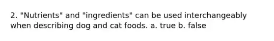 2. "Nutrients" and "ingredients" can be used interchangeably when describing dog and cat foods. a. true b. false