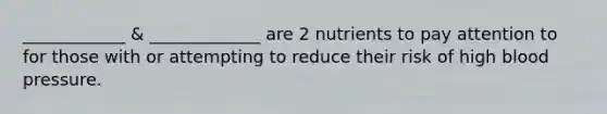 ____________ & _____________ are 2 nutrients to pay attention to for those with or attempting to reduce their risk of high blood pressure.