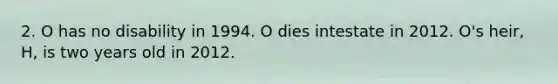 2. O has no disability in 1994. O dies intestate in 2012. O's heir, H, is two years old in 2012.