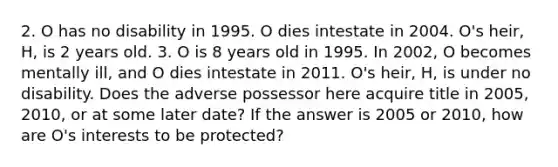 2. O has no disability in 1995. O dies intestate in 2004. O's heir, H, is 2 years old. 3. O is 8 years old in 1995. In 2002, O becomes mentally ill, and O dies intestate in 2011. O's heir, H, is under no disability. Does the adverse possessor here acquire title in 2005, 2010, or at some later date? If the answer is 2005 or 2010, how are O's interests to be protected?