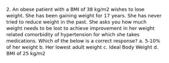 2. An obese patient with a BMI of 38 kg/m2 wishes to lose weight. She has been gaining weight for 17 years. She has never tried to reduce weight in the past. She asks you how much weight needs to be lost to achieve improvement in her weight related comorbidity of hypertension for which she takes medications. Which of the below is a correct response? a. 5-10% of her weight b. Her lowest adult weight c. Ideal Body Weight d. BMI of 25 kg/m2