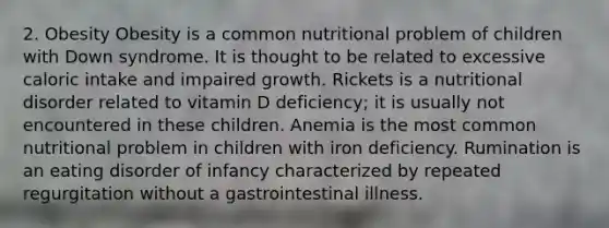 2. Obesity Obesity is a common nutritional problem of children with Down syndrome. It is thought to be related to excessive caloric intake and impaired growth. Rickets is a nutritional disorder related to vitamin D deficiency; it is usually not encountered in these children. Anemia is the most common nutritional problem in children with iron deficiency. Rumination is an eating disorder of infancy characterized by repeated regurgitation without a gastrointestinal illness.