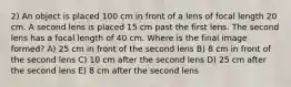 2) An object is placed 100 cm in front of a lens of focal length 20 cm. A second lens is placed 15 cm past the first lens. The second lens has a focal length of 40 cm. Where is the final image formed? A) 25 cm in front of the second lens B) 8 cm in front of the second lens C) 10 cm after the second lens D) 25 cm after the second lens E) 8 cm after the second lens