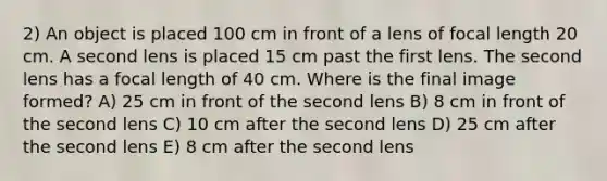 2) An object is placed 100 cm in front of a lens of focal length 20 cm. A second lens is placed 15 cm past the first lens. The second lens has a focal length of 40 cm. Where is the final image formed? A) 25 cm in front of the second lens B) 8 cm in front of the second lens C) 10 cm after the second lens D) 25 cm after the second lens E) 8 cm after the second lens