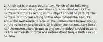 2. An object is in static equilibrium. Which of the following statements completely describes static equilibrium? A) The net/resultant forces acting on the object should be zero. B) The net/resultant torque acting on the object should be zero. C) Either the net/resultant force or the net/resultant torque acting on the object should be zero. D) Neither the net/resultant force nor the net/resultant torque acting on the object should be zero. E) The net/resultant force and net/resultant torque both should be zero.