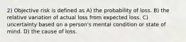 2) Objective risk is defined as A) the probability of loss. B) the relative variation of actual loss from expected loss. C) uncertainty based on a person's mental condition or state of mind. D) the cause of loss.