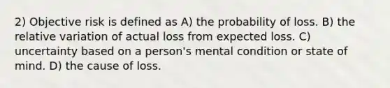 2) Objective risk is defined as A) the probability of loss. B) the relative variation of actual loss from expected loss. C) uncertainty based on a person's mental condition or state of mind. D) the cause of loss.