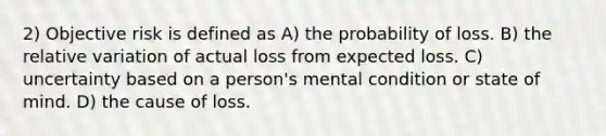 2) Objective risk is defined as A) the probability of loss. B) the relative variation of actual loss from expected loss. C) uncertainty based on a person's mental condition or state of mind. D) the cause of loss.