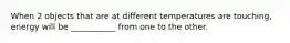 When 2 objects that are at different temperatures are touching, energy will be ___________ from one to the other.