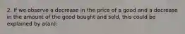 2. If we observe a decrease in the price of a good and a decrease in the amount of the good bought and sold, this could be explained by a(an):