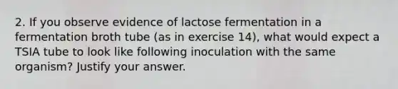 2. If you observe evidence of lactose fermentation in a fermentation broth tube (as in exercise 14), what would expect a TSIA tube to look like following inoculation with the same organism? Justify your answer.