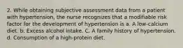 2. While obtaining subjective assessment data from a patient with hypertension, the nurse recognizes that a modifiable risk factor for the development of hypertension is a. A low-calcium diet. b. Excess alcohol intake. C. A family history of hypertension. d. Consumption of a high-protein diet.