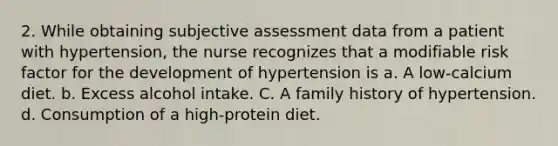 2. While obtaining subjective assessment data from a patient with hypertension, the nurse recognizes that a modifiable risk factor for the development of hypertension is a. A low-calcium diet. b. Excess alcohol intake. C. A family history of hypertension. d. Consumption of a high-protein diet.