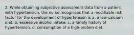 2. While obtaining subjective assessment data from a patient with hypertension, the nurse recognizes that a modifiable risk factor for the development of hypertension is a. a low-calcium diet. b. excessive alcohol intake. c. a family history of hypertension. d. consumption of a high-protein diet.