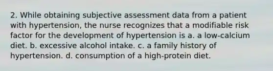 2. While obtaining subjective assessment data from a patient with hypertension, the nurse recognizes that a modifiable risk factor for the development of hypertension is a. a low-calcium diet. b. excessive alcohol intake. c. a family history of hypertension. d. consumption of a high-protein diet.