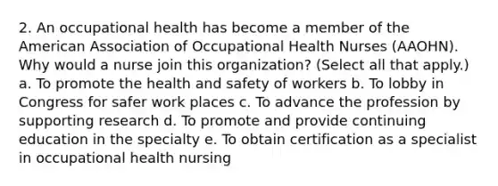 2. An occupational health has become a member of the American Association of Occupational Health Nurses (AAOHN). Why would a nurse join this organization? (Select all that apply.) a. To promote the health and safety of workers b. To lobby in Congress for safer work places c. To advance the profession by supporting research d. To promote and provide continuing education in the specialty e. To obtain certification as a specialist in occupational health nursing