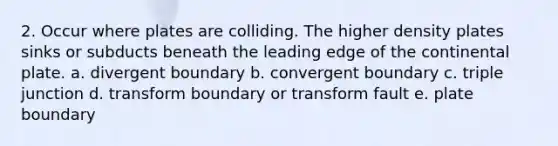 2. Occur where plates are colliding. The higher density plates sinks or subducts beneath the leading edge of the continental plate. a. divergent boundary b. convergent boundary c. triple junction d. transform boundary or transform fault e. plate boundary