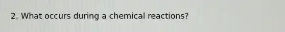 2. What occurs during a chemical reactions?