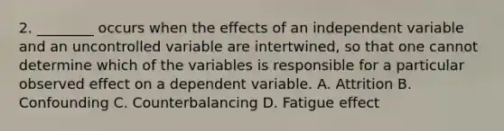 2. ________ occurs when the effects of an independent variable and an uncontrolled variable are intertwined, so that one cannot determine which of the variables is responsible for a particular observed effect on a dependent variable. A. Attrition B. Confounding C. Counterbalancing D. Fatigue effect