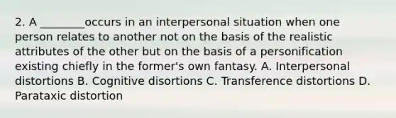 2. A ________occurs in an interpersonal situation when one person relates to another not on the basis of the realistic attributes of the other but on the basis of a personification existing chiefly in the former's own fantasy. A. Interpersonal distortions B. Cognitive disortions C. Transference distortions D. Parataxic distortion