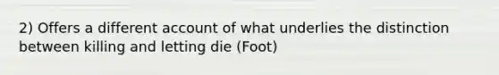 2) Offers a different account of what underlies the distinction between killing and letting die (Foot)