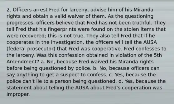 2. Officers arrest Fred for larceny, advise him of his Miranda rights and obtain a valid waiver of them. As the questioning progresses, officers believe that Fred has not been truthful. They tell Fred that his fingerprints were found on the stolen items that were recovered; this is not true. They also tell Fred that if he cooperates in the investigation, the officers will tell the AUSA (federal prosecutor) that Fred was cooperative. Fred confesses to the larceny. Was this confession obtained in violation of the 5th Amendment? a. No, because Fred waived his Miranda rights before being questioned by police. b. No, because officers can say anything to get a suspect to confess. c. Yes, because the police can't lie to a person being questioned. d. Yes, because the statement about telling the AUSA about Fred's cooperation was improper.