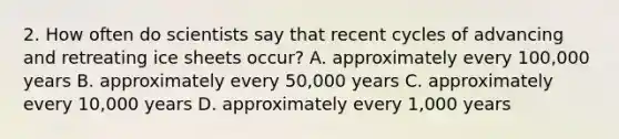 2. How often do scientists say that recent cycles of advancing and retreating ice sheets occur? A. approximately every 100,000 years B. approximately every 50,000 years C. approximately every 10,000 years D. approximately every 1,000 years