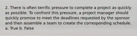 2. There is often terrific pressure to complete a project as quickly as possible. To confront this pressure, a project manager should quickly promise to meet the deadlines requested by the sponsor and then assemble a team to create the corresponding schedule. a. True b. False