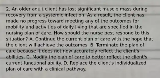 2. An older adult client has lost significant muscle mass during recovery from a systemic infection. As a result, the client has made no progress toward meeting any of the outcomes for mobility and activities of daily living that are specified in the nursing plan of care. How should the nurse best respond to this situation? A. Continue the current plan of care with the hope that the client will achieve the outcomes. B. Terminate the plan of care because it does not now accurately reflect the client's abilities. C. Modify the plan of care to better reflect the client's current functional ability. D. Replace the client's individualized plan of care with a clinical pathway.