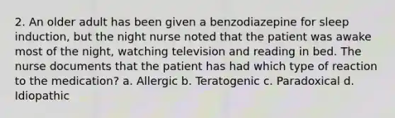 2. An older adult has been given a benzodiazepine for sleep induction, but the night nurse noted that the patient was awake most of the night, watching television and reading in bed. The nurse documents that the patient has had which type of reaction to the medication? a. Allergic b. Teratogenic c. Paradoxical d. Idiopathic