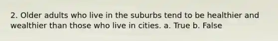 2. Older adults who live in the suburbs tend to be healthier and wealthier than those who live in cities. a. True b. False