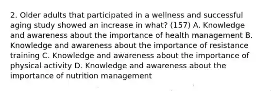 2. Older adults that participated in a wellness and successful aging study showed an increase in what? (157) A. Knowledge and awareness about the importance of health management B. Knowledge and awareness about the importance of resistance training C. Knowledge and awareness about the importance of physical activity D. Knowledge and awareness about the importance of nutrition management